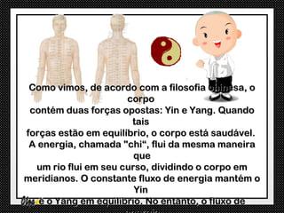 Como vimos, de acordo com a filosofia chinesa, o
                      corpo
 contém duas forças opostas: Yin e Yang. Quando
                       tais
forças estão em equilíbrio, o corpo está saudável.
 A energia, chamada "chi“, flui da mesma maneira
                        que
  um rio flui em seu curso, dividindo o corpo em
meridianos. O constante fluxo de energia mantém o
                        Yin
   e o Yang em equilíbrio. No entanto, o fluxo de
 