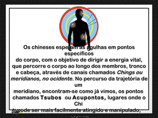 Os chineses espetam as agulhas em pontos
                    específicos
 do corpo, com o objetivo de dirigir a energia vital,
que percorre o corpo ao longo dos membros, tronco
  e cabeça, através de canais chamados Chings ou
meridianos, no ocidente. No percurso da trajetória de
                         um
 meridiano, encontram-se como já vimos, os pontos
chamados Tsubos ou Acupontos, lugares onde o
                        Chi
  pode ser mais facilmente atingido e manipulado,
 