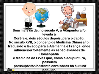 Bem mais tarde, no século V, a Acupuntura foi
                      levada à
    Coréia e, dois séculos depois, para o Japão.
 No século XVII, o conceito de Medicina Chinesa foi
traduzido e levado para a Alemanha e França, onde
    influenciou fortemente as especialidades de
                    Homeopatia
   e Medicina de Ervas que, como a acupuntura,
                      possuem
    pressupostos bastante enraizados na cultura
                      popular.
 