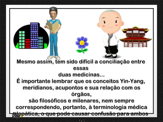 Mesmo assim, tem sido difícil a conciliação entre
                        essas
                  duas medicinas...
 É importante lembrar que os conceitos Yin-Yang,
    meridianos, acupontos e sua relação com os
                       órgãos,
      são filosóficos e milenares, nem sempre
 correspondendo, portanto, à terminologia médica
alopática, o que pode causar confusão para ambos
                          os
 