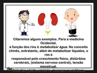 Citaremos alguns exemplos. Para a medicina
                    Ocidental,
a função dos rins é metabolizar água. No conceito
chinês, entretanto, além de metabolizar líquidos, o
                       rim é
 responsável pelo crescimento físico, distúrbios
   cerebrais, (sistema nervoso central), tensão
                    menstrual,
  distúrbio gênito-urinário, doenças reumáticas,
 