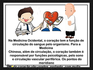 Na Medicina Ocidental, o coração tem a função de
   circulação do sangue pelo organismo. Para a
                    Medicina
Chinesa, além de circulação, o coração também é
 responsável por funções psicológicas, pelo sono
   e circulação vascular periférica. Os pontos do
                    meridiano
    do coração são usados, portanto, com muita
 
