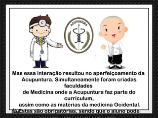 Mas essa interação resultou no aperfeiçoamento da
   Acupuntura. Simultaneamente foram criadas
                    faculdades
   de Medicina onde a Acupuntura faz parte do
                    curriculum,
  assim como as matérias da medicina Ocidental.
  Estas são obrigatórias, sendo que o aluno pode
 