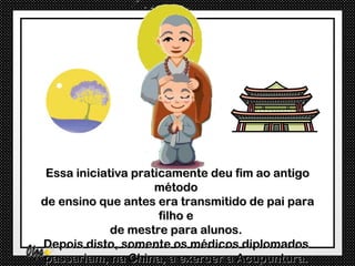 Essa iniciativa praticamente deu fim ao antigo
                     método
de ensino que antes era transmitido de pai para
                      filho e
             de mestre para alunos.
Depois disto, somente os médicos diplomados
passariam, na China, a exercer a Acupuntura.
 