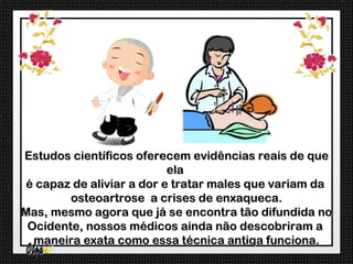 Estudos científicos oferecem evidências reais de que
                          ela
é capaz de aliviar a dor e tratar males que variam da
        osteoartrose a crises de enxaqueca.
Mas, mesmo agora que já se encontra tão difundida no
 Ocidente, nossos médicos ainda não descobriram a
  maneira exata como essa técnica antiga funciona.
 