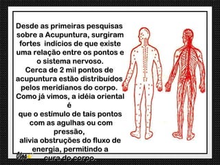 Desde as primeiras pesquisas
sobre a Acupuntura, surgiram
 fortes indícios de que existe
uma relação entre os pontos e
       o sistema nervoso.
   Cerca de 2 mil pontos de
acupuntura estão distribuídos
  pelos meridianos do corpo.
Como já vimos, a idéia oriental
               é
 que o estímulo de tais pontos
    com as agulhas ou com
            pressão,
 alivia obstruções do fluxo de
     energia, permitindo a
         cura do corpo.
 