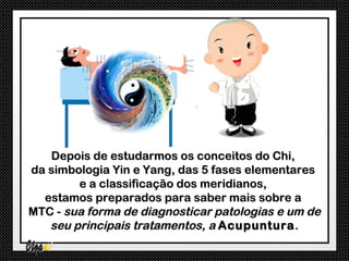 Depois de estudarmos os conceitos do Chi,
da simbologia Yin e Yang, das 5 fases elementares
        e a classificação dos meridianos,
  estamos preparados para saber mais sobre a
MTC - sua forma de diagnosticar patologias e um de
   seu principais tratamentos, a Acupuntura .
 