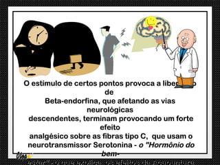 O estímulo de certos pontos provoca a liberação
                       de
      Beta-endorfina, que afetando as vias
                  neurológicas
 descendentes, terminam provocando um forte
                      efeito
 analgésico sobre as fibras tipo C, que usam o
 neurotransmissor Serotonina - o "Hormônio do
                      bem-
estar“ - o que explica os efeitos da Acupuntura
 