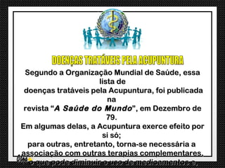 Segundo a Organização Mundial de Saúde, essa
                      lista de
 doenças tratáveis pela Acupuntura, foi publicada
                         na
 revista “A Saúde do Mundo ”, em Dezembro de
                         79.
Em algumas delas, a Acupuntura exerce efeito por
                       si só;
  para outras, entretanto, torna-se necessária a
associação com outras terapias complementares,
  o que pode diminuir o uso de medicamentos e,
 