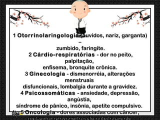 1 Otorrinolaringologia (ouvidos, nariz, garganta)
                           –
                 zumbido, faringite.
      2 Cárdio-respiratórias - dor no peito,
                     palpitação,
            enfisema, bronquite crônica.
     3 Ginecologia - dismenorréia, alterações
                     menstruais
    disfuncionais, lombalgia durante a gravidez.
   4 Psicossomáticas - ansiedade, depressão,
                      angústia,
 síndrome de pânico, insônia, apetite compulsivo.
   5 Oncologia - dores associadas com câncer;
 