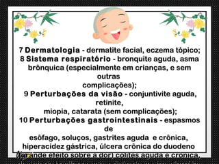 7 Dermatologia - dermatite facial, eczema tópico;
 8 Sistema respiratório - bronquite aguda, asma
    brônquica (especialmente em crianças, e sem
                       outras
                   complicações);
  9 Perturbações da visão - conjuntivite aguda,
                       retinite,
        miopia, catarata (sem complicações);
10 Perturbações gastrointestinais - espasmos
                         de
    esôfago, soluços, gastrites aguda e crônica,
  hiperacidez gástrica, úlcera crônica do duodeno
(grande efeito sobre a dor) colites aguda e crônica,
 