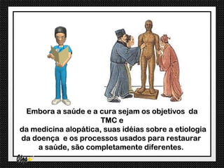 Embora a saúde e a cura sejam os objetivos da
                      TMC e
da medicina alopática, suas idéias sobre a etiologia
da doença e os processos usados para restaurar
    a saúde, são completamente diferentes.
 