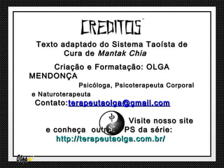 Texto adaptado do Sistema Taoísta de
        Cura de Mantak Chia
    Criação e Formatação: OLGA
MENDONÇA
              Psicóloga, Psicoterapeuta Corporal
e Naturoterapeuta
 Contato: terapeutaolga@gmail.com

                          Visite nosso site
    e conheça outros PPS da série:
       http://terapeutaolga.com.br/
 