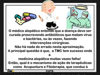 O médico alopático entende que a doença deve ser
 curada prescrevendo antibióticos que matam vírus
         e bactérias, ou às vezes, fazendo
              intervenções cirúrgicas.
    Não há nada de errado nesta aproximação.
A principal questão é que, a TMC tem sucesso onde
                         a
      medicina alopática muitas vezes falha!
Então, qual é o mecanismo de ação de terapêuticas
   como Acupuntura e Fitoterapia, que conduz à
                       cura,
 