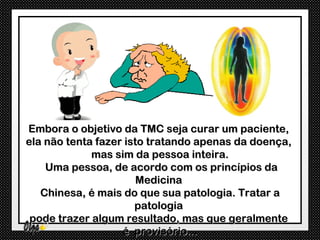 Embora o objetivo da TMC seja curar um paciente,
ela não tenta fazer isto tratando apenas da doença,
             mas sim da pessoa inteira.
    Uma pessoa, de acordo com os princípios da
                       Medicina
   Chinesa, é mais do que sua patologia. Tratar a
                      patologia
 pode trazer algum resultado, mas que geralmente
                   é provisório...
 