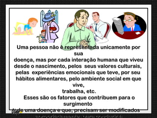 Uma pessoa não é representada unicamente por
                        sua
doença, mas por cada interação humana que viveu
desde o nascimento, pelos seus valores culturais,
 pelas experiências emocionais que teve, por seu
 hábitos alimentares, pelo ambiente social em que
                       vive,
                   trabalha, etc.
    Esses são os fatores que contribuem para o
                    surgimento
 de uma doença e que, precisam ser modificados
 