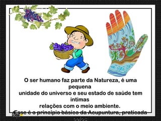 O ser humano faz parte da Natureza, é uma
                     pequena
 unidade do universo e seu estado de saúde tem
                      intimas
          relações com o meio ambiente.
Esse é o princípio básico da Acupuntura, praticada
                       pelos
 