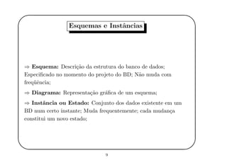 '
&
$
%
Esquemas e Instˆancias
⇒ Esquema: Descri¸c˜ao da estrutura do banco de dados;
Especiﬁcado no momento do projeto do BD; N˜ao muda com
freq¨uˆencia;
⇒ Diagrama: Representa¸c˜ao gr´aﬁca de um esquema;
⇒ Instˆancia ou Estado: Conjunto dos dados existente em um
BD num certo instante; Muda frequentemente; cada mudan¸ca
constitui um novo estado;
9
 