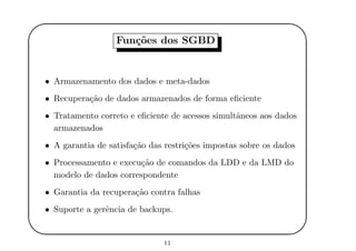 '
&
$
%
Fun¸c˜oes dos SGBD
• Armazenamento dos dados e meta-dados
• Recupera¸c˜ao de dados armazenados de forma eﬁciente
• Tratamento correto e eﬁciente de acessos simultˆaneos aos dados
armazenados
• A garantia de satisfa¸c˜ao das restri¸c˜oes impostas sobre os dados
• Processamento e execu¸c˜ao de comandos da LDD e da LMD do
modelo de dados correspondente
• Garantia da recupera¸c˜ao contra falhas
• Suporte a gerˆencia de backups.
11
 