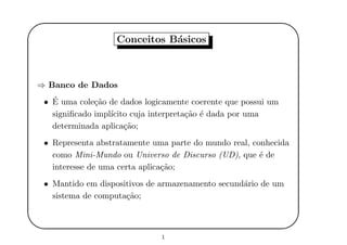 '
&
$
%
Conceitos B´asicos
⇒ Banco de Dados
• ´E uma cole¸c˜ao de dados logicamente coerente que possui um
signiﬁcado impl´ıcito cuja interpreta¸c˜ao ´e dada por uma
determinada aplica¸c˜ao;
• Representa abstratamente uma parte do mundo real, conhecida
como Mini-Mundo ou Universo de Discurso (UD), que ´e de
interesse de uma certa aplica¸c˜ao;
• Mantido em dispositivos de armazenamento secund´ario de um
sistema de computa¸c˜ao;
1
 