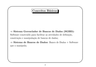 '
&
$
%
Conceitos B´asicos
⇒ Sistema Gerenciador de Bancos de Dados (SGBD):
Software constru´ıdo para facilitar as atividades de deﬁni¸c˜ao,
constru¸c˜ao e manipula¸c˜ao de bancos de dados;
⇒ Sistema de Bancos de Dados: Banco de Dados + Software
que o manipula;
2
 