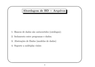 '
&
$
%
Abordagem de BD × Arquivos
1. Bancos de dados s˜ao autocontidos (cat´alogos);
2. Isolamento entre programas e dados;
3. Abstra¸c˜oes de Dados (modelos de dados)
4. Suporte a m´ultiplas vis˜oes
4
 