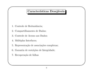 '
&
$
%
Caracter´ısticas Desej´aveis
1. Controle de Redundˆancia;
2. Compartilhamento de Dados;
3. Controle de Acesso aos Dados;
4. M´ultiplas Interfaces;
5. Representa¸c˜ao de associa¸c˜oes complexas;
6. Garantia de restri¸c˜oes de Integridade;
7. Recupera¸c˜ao de falhas
6
 