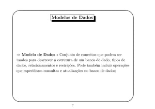'
&
$
%
Modelos de Dados
⇒ Modelo de Dados : Conjunto de conceitos que podem ser
usados para descrever a estrutura de um banco de dado, tipos de
dados, relacionamentos e restri¸c˜oes. Pode tamb´em incluir opera¸c˜oes
que especiﬁcam consultas e atualiza¸c˜oes no banco de dados;
7
 