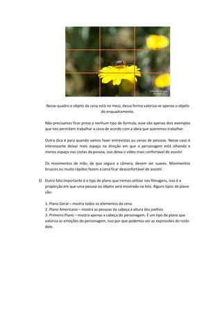 Nesse quadro o objeto da cena está no meio, dessa forma valoriza-se apenas o objeto
do enquadramento.
Não precisamos ficar preso a nenhum tipo de formula, esse são apenas dois exemplos
que nos permitem trabalhar a cena de acordo com a ideia que queremos trabalhar.
Outra dica é para quando vamos fazer entrevistas ou cenas de pessoas. Nesse caso é
interessante deixar mais espaço na direção em que o personagem está olhando e
menos espaço nas costas da pessoa, isso deixa o vídeo mais confortável de assistir.
Os movimentos de mão, de que segura a câmera, devem ser suaves. Movimentos
bruscos ou muito rápidos fazem a cena ficar desconfortável de assistir.
3) Outro fato importante é o tipo de plano que iremos utilizar nas filmagens, isso é a
proporção em que uma pessoa ou objeto será mostrado na tela. Alguns tipos de plano
são:
1. Plano Geral – mostra todos os elementos da cena.
2. Plano Americano – mostra as pessoas da cabeça à altura dos joelhos.
3. Primeiro Plano – mostra apenas a cabeça do personagem. É um tipo de plano que
valoriza as emoções do personagem, isso por que podemos ver as expressões do rosto
dele.
 