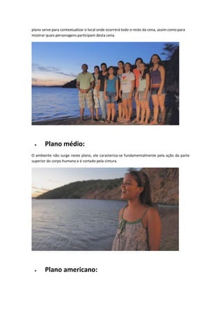 plano serve para contextualizar o local onde ocorrerá todo o resto da cena, assim como para
mostrar quais personagens participam desta cena.
 Plano médio:
O ambiente não surge neste plano, ele caracteriza-se fundamentalmente pela ação da parte
superior do corpo humano e é cortado pela cintura.
 Plano americano:
 