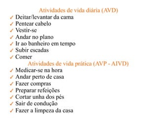 Atividades de vida diária (AVD)
✓ Deitar/levantar da cama
✓ Pentear cabelo
✓ Vestir-se
✓ Andar no plano
✓ Ir ao banheiro em tempo
✓ Subir escadas
✓ Comer
Atividades de vida prática (AVP - AIVD)
✓ Medicar-se na hora
✓ Andar perto de casa
✓ Fazer compras
✓ Preparar refeições
✓ Cortar unha dos pés
✓ Sair de condução
✓ Fazer a limpeza da casa
 