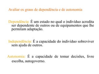Avaliar os graus de dependência e de autonomia
Dependência: É um estado no qual o indivíduo acredita
ser dependente de outros ou de equipamentos que lhe
permitam adaptação.
Independência: É a capacidade do indivíduo sobreviver
sem ajuda de outros.
Autonomia: É a capacidade de tomar decisões, livre
escolha, autogoverno.
 