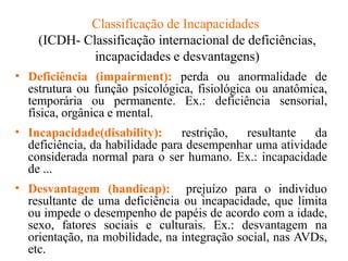 Classificação de Incapacidades
(ICDH- Classificação internacional de deficiências,
incapacidades e desvantagens)
• Deficiência (impairment): perda ou anormalidade de
estrutura ou função psicológica, fisiológica ou anatômica,
temporária ou permanente. Ex.: deficiência sensorial,
física, orgânica e mental.
• Incapacidade(disability): restrição, resultante da
deficiência, da habilidade para desempenhar uma atividade
considerada normal para o ser humano. Ex.: incapacidade
de ...
• Desvantagem (handicap): prejuízo para o indivíduo
resultante de uma deficiência ou incapacidade, que limita
ou impede o desempenho de papéis de acordo com a idade,
sexo, fatores sociais e culturais. Ex.: desvantagem na
orientação, na mobilidade, na integração social, nas AVDs,
etc.
 