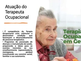 Atuação do
Terapeuta
Ocupacional
• É competência da Terapia
Ocupacional criar, estimular e
desenvolver condição que
favoreçam o desencadeamento
do processo terapêutico.
• Programas de prevenção de
doenças e manutenção da saúde,
preparando o idoso para os
eventos inerentes ao seu
envelhecimento (aposentadoria,
menopausa, perdas)
incentivando seu convívio social,
familiar e sua autonomia.
 