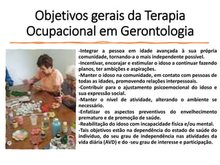 Objetivos gerais da Terapia
Ocupacional em Gerontologia
-Integrar a pessoa em idade avançada à sua própria
comunidade, tornando-a o mais independente possível.
-Incentivar, encorajar e estimular o idoso a continuar fazendo
planos, ter ambições e aspirações.
-Manter o idoso na comunidade, em contato com pessoas de
todas as idades, promovendo relações interpessoais.
-Contribuir para o ajustamento psicoemocional do idoso e
sua expressão social.
-Manter o nível de atividade, alterando o ambiente se
necessário.
-Enfatizar os aspectos preventivos do envelhecimento
prematuro e de promoção de saúde.
-Reabilitação do idoso com incapacidade física e/ou mental.
-Tais objetivos estão na dependência do estado de saúde do
indivíduo, do seu grau de independência nas atividades da
vida diária (AVD) e do -seu grau de interesse e participação.
 