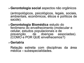 ➢Gerontologia social aspectos não orgânicos
(antropológicos, psicológicos, legais, sociais,
ambientais, econômicos, éticos e políticos de
saúde).
➢Gerontologia Biomédica estudo do
fenômeno do envelhecimento (molecular e
celular, estudos populacionais e de
prevenção de doenças associadas).
(COMO e POR QUE envelhecemos?)
➢Geriatria
Relação estreita com disciplinas da área
médica – subespecialidades.
 