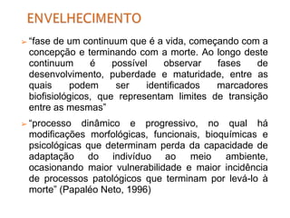 ➢ “fase de um continuum que é a vida, começando com a
concepção e terminando com a morte. Ao longo deste
continuum é possível observar fases de
desenvolvimento, puberdade e maturidade, entre as
quais podem ser identificados marcadores
biofisiológicos, que representam limites de transição
entre as mesmas”
➢ “processo dinâmico e progressivo, no qual há
modificações morfológicas, funcionais, bioquímicas e
psicológicas que determinam perda da capacidade de
adaptação do indivíduo ao meio ambiente,
ocasionando maior vulnerabilidade e maior incidência
de processos patológicos que terminam por levá-lo à
morte” (Papaléo Neto, 1996)
 