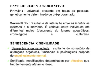 ENVELHECIMENTO NORMATIVO
Primário: universal, presente em todas as pessoas,
geneticamente determinado ou pré-programado.
Secundário : resultante da interação entre as influências
externas e o indivíduo. É variável entre indivíduos em
diferentes meios (decorrente de fatores geográficos,
cronológicos e culturais).
SENESCÊNCIA X SENILIDADE
Senescência ou senectude: resultante do somatório de
alterações orgânicas, funcionais e psicológicas próprias
do envelhecimento normal.
✓
✓ Senilidade: modificações determinadas por afecções que
freqüentemente afetam o idoso.
 