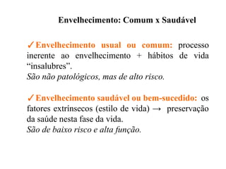 Envelhecimento: Comum x Saudável
✓Envelhecimento usual ou comum: processo
inerente ao envelhecimento + hábitos de vida
“insalubres”.
São não patológicos, mas de alto risco.
✓Envelhecimento saudável ou bem-sucedido: os
fatores extrínsecos (estilo de vida) → preservação
da saúde nesta fase da vida.
São de baixo risco e alta função.
 