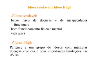Idoso saudável x idoso frágil
✓Idoso saudável:
baixo risco de doenças e de incapacidades
funcionais
bom funcionamento físico e mental
vida ativa
✓Idoso frágil:
Pertence a um grupo de idosos com múltiplas
doenças crônicas e com importantes limitações nas
AVDs.
 