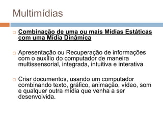 MultimídiasCombinação de uma ou mais Mídias Estáticas com uma Mídia DinâmicaApresentação ou Recuperação de informações com o auxílio do computador de maneira multissensorial, integrada, intuitiva e interativaCriar documentos, usando um computador combinando texto, gráfico, animação, vídeo, som e qualquer outra mídia que venha a ser desenvolvida.