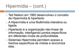 Hipermídia – (cont.)Ted Nelson em 1960 desenvolveu o conceito de Hipermídia & hipertextoA Hipermídia é uma Multimídia interativa ou ligada.Hipertexto é a organização não-linear de informação, interligando pontos específicos em diferentes níveis de profundidade.Sistemas Hipermídia permitem acesso a trechos específicos de mídias e sincroniza elas.