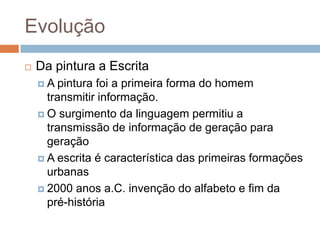 EvoluçãoDa pintura a EscritaA pintura foi a primeira forma do homem transmitir informação.O surgimento da linguagem permitiu a transmissão de informação de geração para geraçãoA escrita é característica das primeiras formações urbanas2000 anos a.C. invenção do alfabeto e fim da pré-história 