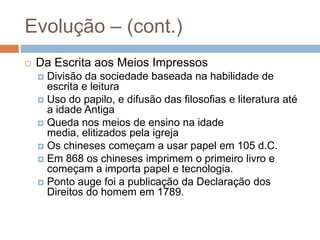 Evolução – (cont.)Da Escrita aos Meios ImpressosDivisão da sociedade baseada na habilidade de escrita e leituraUso do papilo, e difusão das filosofias e literatura até a idade AntigaQueda nos meios de ensino na idade media, elitizados pela igrejaOs chineses começam a usar papel em 105 d.C.Em 868 os chineses imprimem o primeiro livro e começam a importa papel e tecnologia.Ponto auge foi a publicação da Declaração dos Direitos do homem em 1789.