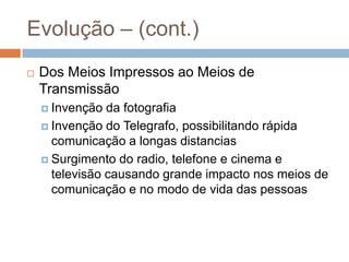 Evolução – (cont.)Dos Meios Impressos ao Meios de Transmissão Invenção da fotografiaInvenção do Telegrafo, possibilitando rápida comunicação a longas distanciasSurgimento do radio, telefone e cinema e televisão causando grande impacto nos meios de comunicação e no modo de vida das pessoas 