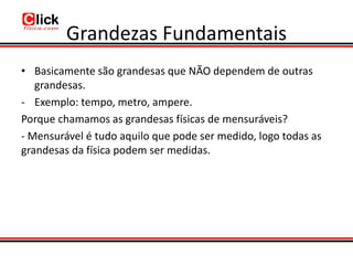 Grandezas Fundamentais
• Basicamente são grandesas que NÃO dependem de outras
   grandesas.
- Exemplo: tempo, metro, ampere.
Porque chamamos as grandesas físicas de mensuráveis?
- Mensurável é tudo aquilo que pode ser medido, logo todas as
grandesas da física podem ser medidas.
 
