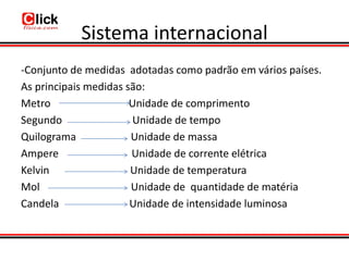 Sistema internacional
-Conjunto de medidas adotadas como padrão em vários países.
As principais medidas são:
Metro                  Unidade de comprimento
Segundo                Unidade de tempo
Quilograma             Unidade de massa
Ampere                 Unidade de corrente elétrica
Kelvin                 Unidade de temperatura
Mol                    Unidade de quantidade de matéria
Candela                Unidade de intensidade luminosa
 