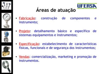 Áreas de atuação
• Fabricação: construção de componentes e
instrumento;
• Projeto: detalhamento básico e específico de
sistemas equipamentos e instrumentos;
• Especificação: estabelecimento de características
físicas, funcionais e de segurança dos instrumentos;
• Vendas: comercialização, marketing e promoção de
instrumentos.
 