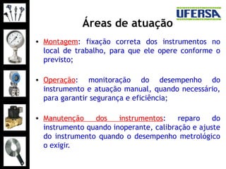 Áreas de atuação
• Montagem: fixação correta dos instrumentos no
local de trabalho, para que ele opere conforme o
previsto;
• Operação: monitoração do desempenho do
instrumento e atuação manual, quando necessário,
para garantir segurança e eficiência;
• Manutenção dos instrumentos: reparo do
instrumento quando inoperante, calibração e ajuste
do instrumento quando o desempenho metrológico
o exigir.
 