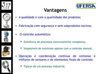 Vantagens
• A qualidade e com a quantidade dos produtos;
• Fabricação com segurança e sem subprodutos nocivos;
• O controle automático:
 Existência de processos extremamente complexos;
 Impossíveis de existirem apenas com o controle manual.
• Operação e coordenação contínua de centenas e
milhares de sensores e de elementos finais de controle:
 Típicos de um processo industrial.
 
